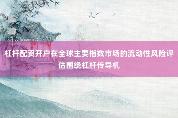 杠杆配资开户在全球主要指数市场的流动性风险评估围绕杠杆传导机