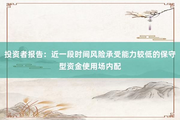 投资者报告：近一段时间风险承受能力较低的保守型资金使用场内配