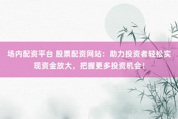 场内配资平台 股票配资网站：助力投资者轻松实现资金放大，把握更多投资机会！