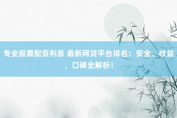 专业股票配资利息 最新网贷平台排名：安全、收益、口碑全解析！