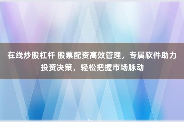 在线炒股杠杆 股票配资高效管理，专属软件助力投资决策，轻松把握市场脉动