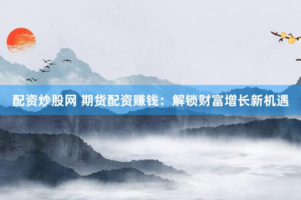 配资炒股网 期货配资赚钱：解锁财富增长新机遇