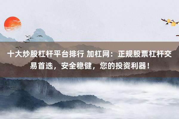 十大炒股杠杆平台排行 加杠网：正规股票杠杆交易首选，安全稳健，您的投资利器！
