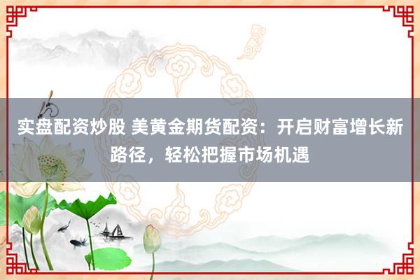 实盘配资炒股 美黄金期货配资：开启财富增长新路径，轻松把握市场机遇