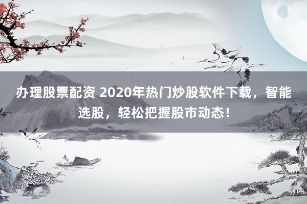 办理股票配资 2020年热门炒股软件下载，智能选股，轻松把握股市动态！