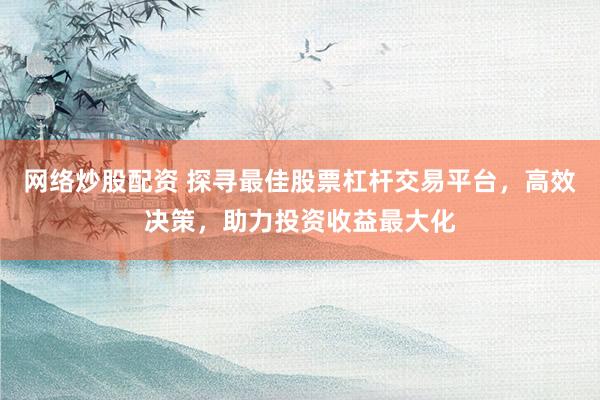 网络炒股配资 探寻最佳股票杠杆交易平台，高效决策，助力投资收益最大化
