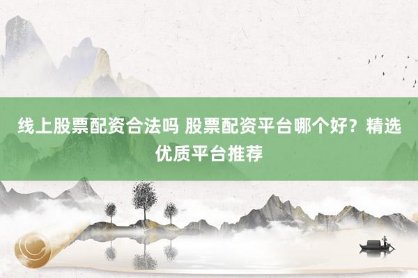 线上股票配资合法吗 股票配资平台哪个好？精选优质平台推荐