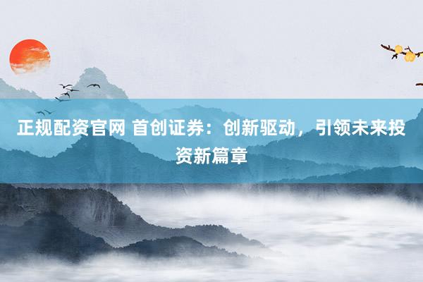 正规配资官网 首创证券：创新驱动，引领未来投资新篇章