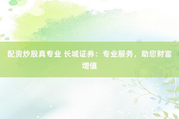 配资炒股真专业 长城证券：专业服务，助您财富增值