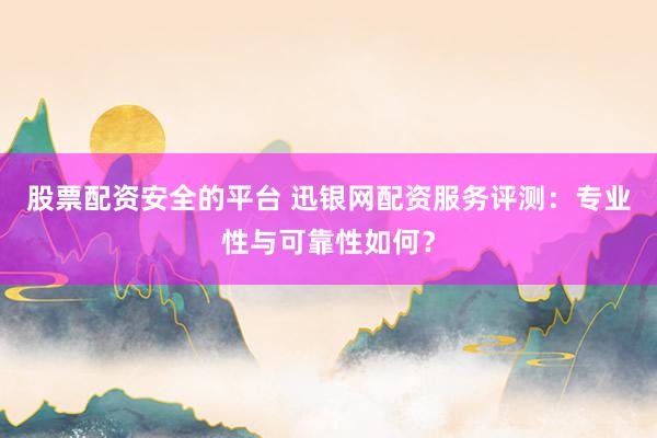 股票配资安全的平台 迅银网配资服务评测：专业性与可靠性如何？