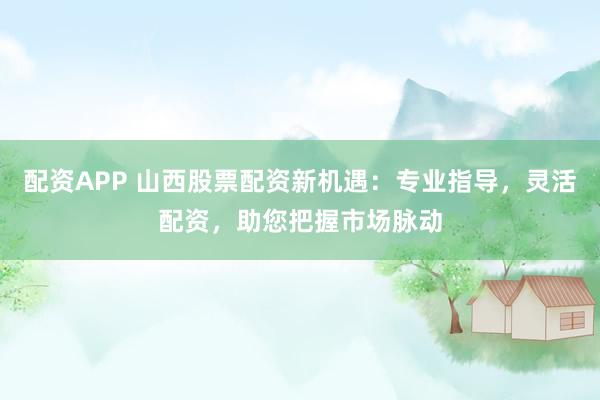 配资APP 山西股票配资新机遇：专业指导，灵活配资，助您把握市场脉动