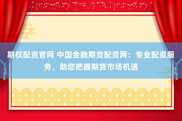期权配资官网 中国金融期货配资网：专业配资服务，助您把握期货市场机遇