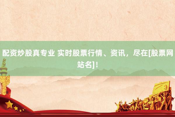 配资炒股真专业 实时股票行情、资讯，尽在[股票网站名]！