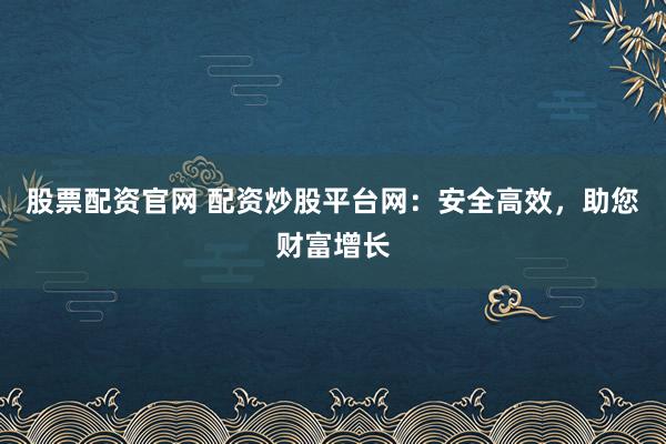 股票配资官网 配资炒股平台网：安全高效，助您财富增长