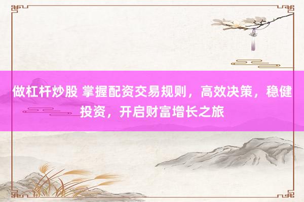 做杠杆炒股 掌握配资交易规则，高效决策，稳健投资，开启财富增长之旅