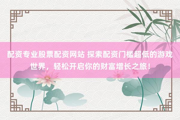 配资专业股票配资网站 探索配资门槛超低的游戏世界，轻松开启你的财富增长之旅！