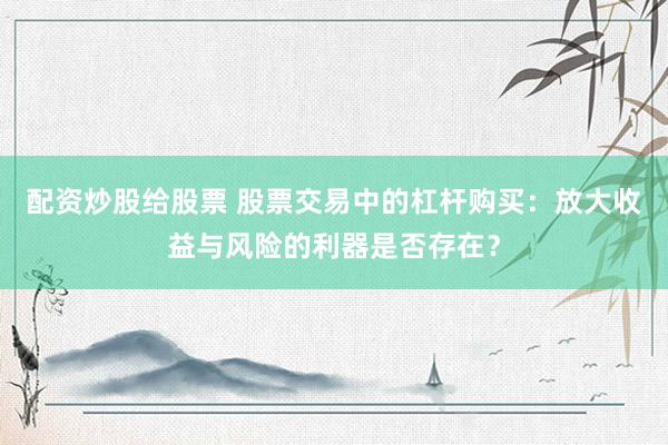 配资炒股给股票 股票交易中的杠杆购买：放大收益与风险的利器是否存在？