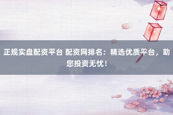 正规实盘配资平台 配资网排名：精选优质平台，助您投资无忧！