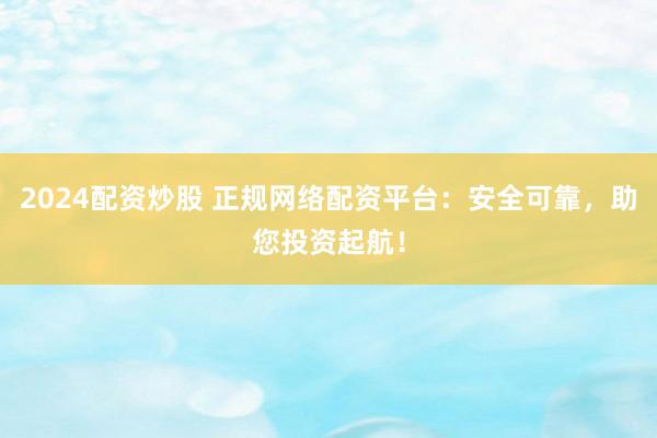 2024配资炒股 正规网络配资平台：安全可靠，助您投资起航！