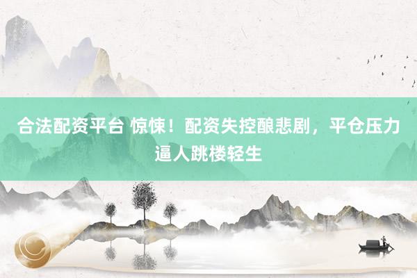 合法配资平台 惊悚！配资失控酿悲剧，平仓压力逼人跳楼轻生
