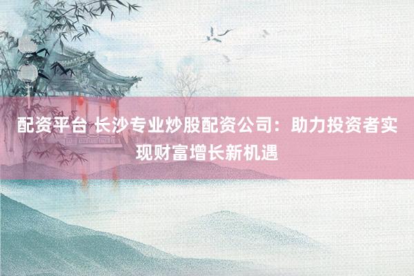 配资平台 长沙专业炒股配资公司：助力投资者实现财富增长新机遇