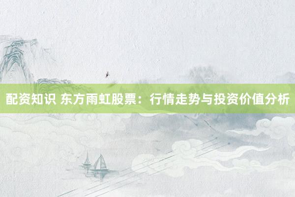 配资知识 东方雨虹股票：行情走势与投资价值分析