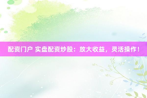 配资门户 实盘配资炒股：放大收益，灵活操作！