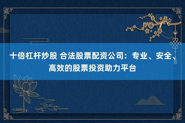 十倍杠杆炒股 合法股票配资公司：专业、安全、高效的股票投资助力平台