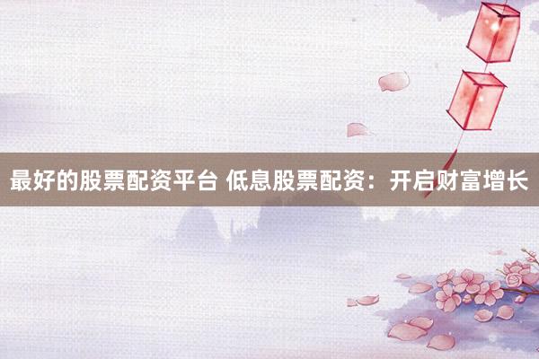最好的股票配资平台 低息股票配资：开启财富增长