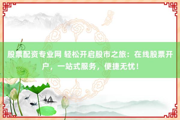 股票配资专业网 轻松开启股市之旅：在线股票开户，一站式服务，便捷无忧！