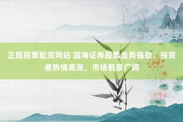 正规股票配资网站 国海证券股票走势强劲，投资者热情高涨，市场前景广阔