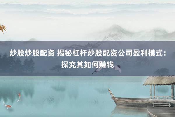炒股炒股配资 揭秘杠杆炒股配资公司盈利模式：探究其如何赚钱