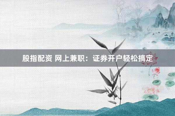 股指配资 网上兼职：证券开户轻松搞定