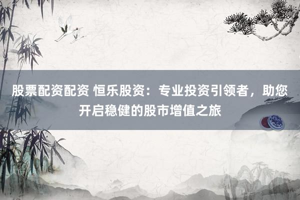 股票配资配资 恒乐股资：专业投资引领者，助您开启稳健的股市增值之旅