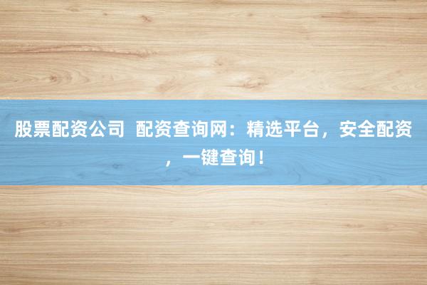 股票配资公司  配资查询网：精选平台，安全配资，一键查询！