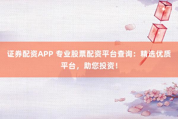 证券配资APP 专业股票配资平台查询：精选优质平台，助您投资！