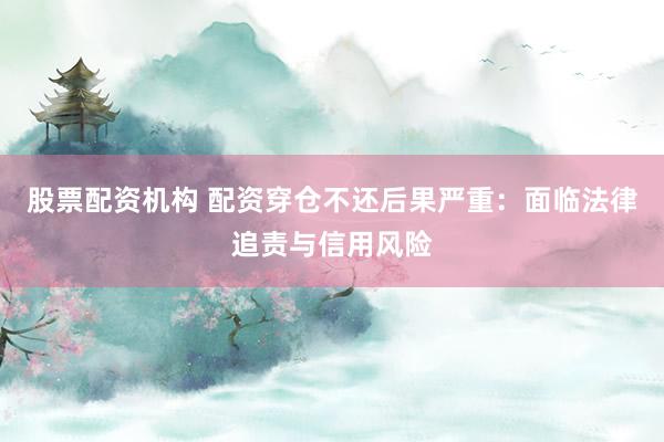股票配资机构 配资穿仓不还后果严重：面临法律追责与信用风险