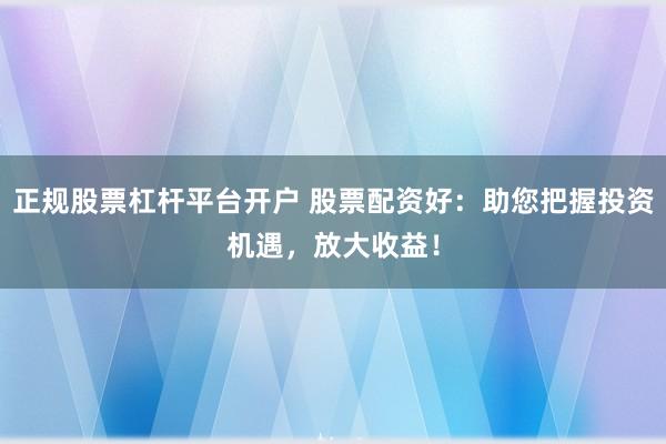 正规股票杠杆平台开户 股票配资好：助您把握投资机遇，放大收益！